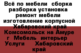 Всё по мебели: сборка, разборка,установка, ремонт мебели, изготовление корпусной - Хабаровский край, Комсомольск-на-Амуре г. Мебель, интерьер » Услуги   . Хабаровский край